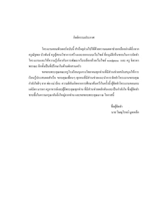 กิตติกรรมประกาศ
โครงงานคอมพิวเตอร์ฉบับนี สําเร็ จลุล่วงไปได้ดวยความเมตตาช่วยเหลืออย่างดียิ งจาก
้
ครู ณัฐพล บัว พัน ธ์ ครู ผสอนวิชาการสร้างและออกแบบเว็บไซต์ ทีอนุ มติ เห็ นชอบในการจัดทํา
ู้
ั
โครงงานและให้ค วามรู้ เกี ยวกับการพัฒนาเว็บบล็อกด้ว ยเว็บไซต์ wordpress และ ครู จิ ต รดา
พรรณะ อีกทังเป็ นทีปรึ กษาในด้านผักสวนครัว
ขอขอบพระคุณคณะครู โรงเรี ยนบุแกรงวิทยาคมทุกท่านทีมีส่วนช่วยสนับสนุ นให้การ
เรี ยนรู้ ประสบผลสําเร็ จ ขอบคุณเพือนๆ ทุกคนที มีส่วนช่ วยแนะนําการจัดทําโครงงานขอบคุ ณ
กําลังใจดีๆ จาก พ่อ แม่ น้อง ความดีอนเกิดจากการศึกษาค้นคว้าในครังนี ผูจดทําโครงงานขอมอบ
ั
้ั
แด่บิดา มารดา ครู อาจารย์และผูมีพระคุณทุกท่าน ทีมีส่วนช่วยผลักดันและเป็ นกําลังใจ ซึงผูจดทํา
้
้ั
ซาบซึงในความกรุ ณาอันยิงใหญ่จากท่าน และขอขอบพระคุณมา ณ โอกาสนี
ชือผูจดทํา
้ั
นาย วิษณุโรจน์ มูลเหล็ก

 