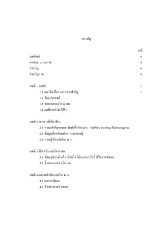 สารบัญ

บทคัดย่อ
กิตติกรรมประกาศ
สารบัญ
สารบัญภาพ
บทที 1 บทนํา
1.1 แนวคิด ทีมา และความสําคัญ
1.2 วัตถุประสงค์
1.3 ขอบเขตของโครงงาน
1.4 ผลทีคาดว่าจะได้รับ
บทที 2 เอกสารทีเกียวข้อง
2.1 ความสําคัญของการจัดทําชือโครงงาน การพัฒนา weblog ด้วย wordpress
2.2 ข้อมูลเกียวกับหลักการและทฤษฎี
2.3 ความรู้เกียวกับโครงงาน
บทที 3 วิธีดาเนินงานโครงงาน
ํ
3.1 วัสดุ อุปกรณ์ เครื องมือหรื อโปรแกรมหรื อทีใช้ในการพัฒนา
3.2 ขันตอนการดําเนินงาน
บทที 4 ผลการดําเนินงานโครงงาน
4.1 ผลการพัฒนา
4.2 ตัวอย่างการนําเสนอ

หน้า
ก
ข
ค
จ
1
1

 