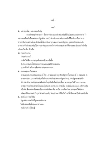 บทที 1
บทนํา
1.1 แนวคิด ทีมา และความสําคัญ
แนวคิดของผักสวนครัว คือ อยากลองปลูกผักสวนครัวไว้รับประทานและจําหน่าย จึง
อยากลองสืบค้นเรื องของการปลูกผักสวนครัว ส่วนทีมาของผักสวนครัวก็คือ ผักจะเป็ นอาหาร
ประจําวันของมนุษย์และผักสมัยนีก็มีการฉีดยาฆ่าแมลงหากเราปลูกเอง ดูแลเองก็จะปลอดภัย
มากกว่า ซึงผักสวนครัวนีมีความสําคัญมากมายทังช่วยซ่อมแซมส่วนทีสึกหรอของร่ างกายให้เกลือ
แร่ และวิตามิน เป็ นต้น
1.2 วัตถุประสงค์
วัตถุประสงค์
1.เพือให้เข้าใจการปลูกผักสวนครัวมากยิงขึน
2.ต้องการมีผกทีปลอดภัยจากยาฆ่าแมลงไว้รับประทาน
ั
3.ลดค่าใช้จ่ายในการซือผักมาประกอบอาหาร
1.3 ขอบเขตของโครงงาน
การปลูกผักสวนครัวมีหลักดังนี คือ . การปลูกผักในแปลงปลูก มีขนตอนดังนี ) พรวนดิน )
ั
การยกแปลง ) การปรับปรุ งเนือดิน ) การกําหนดหลุมปลูก ส่วน . การปลูกภาชนะต้อง
พิจารณาถึงการหยังรากของพืชผักนันๆ พืชผักทีหยังรากตืนสามารถปลูกได้ดีในภาชนะและ
ภาชนะชนิดห้อยแขวนทีมีความลึกไม่เกิน ซม. คือ ผักบุงจีน คะน้าจีน ผักกาดฮ่องเต้ ปวยเล้ง
้
เป็ นต้น ซึงรายละเอียดของโปรแกรมทีพัฒนาคือ เอาเรื องราวทีสนใจมาประยุกต์ใช้กบการ
ั
พัฒนาโปรแกรมสําเร็ จรู ป WordPress ซึง WordPress ใช้ทาเว็บไซต์ทีใช้เผยแพร่ ในอินเตอร์เน็ต
ํ
1.4 ผลทีคาดว่าจะได้รับ
ปลูกผักสวนครัวได้ถกตามหลักการ
ู
ได้ผกสวนครัวทีปลอดยาฆ่าแมลง
ั
คนทีสนใจได้เรี ยนรู้

 