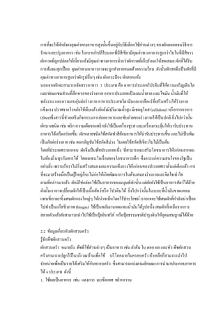 การทีจะให้ผกยังคงคุณค่าทางอาหารสูงนันขึนอยูกบวิธีเลือกใช้ส่วนต่างๆ ของผักตลอดจนวิธีการ
ั
่ ั
รักษาและปรุ งอาหาร เช่น ใบกะหลําปลีใบนอกทีมีสีเขียวมีคุณค่าทางอาหารสูงกว่าใบในทีมีสีขาว
ผักกาดทีถูกปล่อยให้เหียวแห้งมีคุณค่าทางอาหารตํากว่าผักกาดทีเก็บรักษาให้สดเสมอ ผักทีได้รับ
การต้มจนสุกเปื อย คุณค่าทางอาหารอาจจะถูกทําลายหมดด้วยความร้อน ดังนันผักสดจึงเป็ นผักทีมี
คุณค่าทางอาหารสูงกว่าผักรู ปอืนๆ เช่น ผักกระป๋ อง ผักตากแห้ง
นอกจากผักจะสามารถจัดสรรอาหาร ประเภท คือ อาหารประเภทโปรตีนทีให้ความเจริ ญเติบโต
และซ่อมแซมส่วนทีสึกหรอของร่ างกาย อาหารประเภทแป้ งและนําตาล และไขมัน นํามันทีให้
พลังงาน และความอบอุ่นต่อร่ างกาย อาหารประเภทวิตามินและเกลือแร่ ทีเสริ มสร้างให้ร่างกาย
แข็งแรง ปราศจากโรคภัยไข้เจ็บแล้ว ผักยังมีปริ มาณนําสูง มีเซลลูโลส (cellulose) หรื อกากอาหาร
(fiber)ซึงสารนีช่วยเสริ มกิจกรรมการย่อยอาหารและขับถ่ายของร่ างกายให้เป็ นปกติ ยิงไปกว่านัน
ผักบางชนิด เช่น พริ ก ความเผ็ดของพริ กยังใช้เป็ นเครื องชูรส และเครื องกระตุนให้เรารับประทาน
้
อาหารได้เอร็ ดอร่ อยขึน ผักหลายชนิดใช้สกัดทําสียอมอาหารให้น่ารับประทานขึน และไม่เป็ นพิษ
้
เป็ นภัยต่อร่ างกาย เช่น ดอกอัญชันใช้สกัดสีม่วง ใบเตยใช้สกัดสีเขียวใบไม้เป็ นต้น
โดยทีประเทศเรายากจน ผักจึงเป็ นพืชประเภทหนึง ทีสามารถจะเสริ มโภชนาการให้แก่คนยากจน
ในท้องถิ นทุรกันดารได้ โดยเฉพาะในเรื องของโภชนาการเด็ก ซึงควรแก่ความสนใจของรัฐเป็ น
อย่างยิง เพราะถ้าเราไม่เริ มสร้างสมองและความแข็งแรงให้แก่คนของประเทศเราตังแต่เด็กแล้ว การ
ทีจะมาสร้างเมือเป็ นผูใหญ่ก็จะไม่ก่อให้เกิดพัฒนาการในด้านสมองร่ างกายและจิตใจเท่าใด
้
ตามทีกล่าวมาแล้ว ผักมิใช่แต่จะใช้เป็ นอาหารของมนุษย์เท่านัน แต่ผกยังใช้เป็ นอาหารสัตว์ได้ดวย
ั
้
ดังนันเราอาจเปลียนผักให้เป็ นเนือสัตว์หรื อ โปรตีนได้ ยิงไปกว่านันในระยะทีนํามันขาดแคลน
แทนทีเราจะทิ งเศษผักกองใหญ่ๆ ให้เน่าเหม็นโดยไร้ประโยชน์ เราอาจจะใช้เศษผักทีกําลังเน่าเปื อย
ไปทําเป็ นแก๊สชีวภาพ (biogas) ใช้เป็ นพลังงานทดแทนนํามันได้รูปหนึง เศษผักทีเหลือจากการ
สลายตัวแล้วยังสามารถนําไปใช้เป็ นปุ๋ ยอินทรี ย ์ หรื อปุ๋ ยธรรมชาติบารุ งดินให้อุดมสมบูรณ์ได้ดวย
ํ
้
. ข้อมูลเกียวกับผักสวนครัว
รู้จกพืชผักสวนครัว
ั
ผักสวนครัว หมายถึง พืชทีใช้ส่วนต่างๆ เป็ นอาหาร เช่น ลําต้น ใบ ดอก ผล และหัว พืชผักสวน
ครัวสามารถปลูกไว้ในบริ เวณบ้านเพือใช้ บริ โภคภายในครอบครัว ถ้าเหลือก็สามารถนําไป
จําหน่ายเพือเป็ นรายได้เสริ มให้กบครอบครัว ซึงสามารถแบ่งตามลักษณะการนํามาประกอบอาหาร
ั
ได้ ประเภท ดังนี
. ใช้ผลเป็ นอาหาร เช่น แตงกวา มะเขือเทศ พริ กหวาน

 