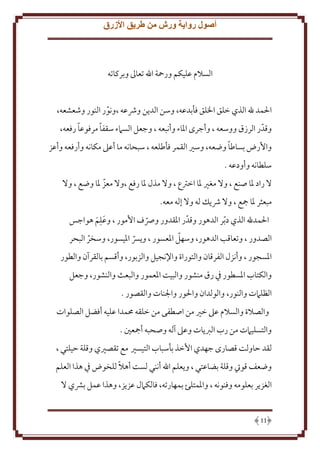 ‫أصول رواية ورش من طريق األزرق‬

‫السَلم عليكم ورمحة اهلل تعاَل وبركاته‬
‫اْلمد هلل الذي خلق اْللق فأبدعه، وسن الد ن وُشعه ،ونور النور وشعشعه،‬
‫ّ‬
‫ً‬
‫ً‬
‫وقدّ ر الرزق ووسعه ، وأجرى اْلاء وأنبعه ، وجعل السَمء سقفا مرفوعا رفعه،‬
‫ً‬
‫واُرض بساطا وضعه، وسْي القمر فأطلعه ، سبحانه ما أعَل مكانه وأرفعه وأعز‬
‫سلطانه وأودعه .‬
‫َل راد ْلا صنع ، وَل مغْي ْلا اخرتع ، وَل مذل ْلا رفع ،وَل معز ْلا وضع ، وَل‬
‫ّ‬
‫مبعثر ْلا مجع ، وَل ُش ل له وَل إله معه.‬
‫ِ‬
‫اْلمدهلل الذي د ّبر الدهور وقدّ ر اْلقدور ورصف اُمور ، وعلم هواجس‬
‫َ َ‬
‫ّ‬
‫ّ‬
‫الصدور ، وتعاقب الدهور، وسهل اْلعسور ، و ِس اْليسور، وسخر البحر‬
‫ّ‬
‫ّ‬
‫اْلسجور ، وأنزل الفرقان والتوراة واِلنجيل والزبور، وأقسم بالقرآن والطور‬
‫والكتاب اْلسطور ِف رق منشور والبيت اْلعمور والبعث والنشور، وجعل‬
‫الظلَمت والنور، والولدان واْلور واجلنات والقصور .‬
‫والصَلة والسَلم عَل خْي من اصطفى من خلقه ُممدا عليه أفضل الصلوات‬
‫والتسليَمت من رب الرب ات وعَل آله وصحبه أمجعني .‬
‫لقد َاولت قصارى جهدي اُخذ بأسباب التيسْي مع تقصْيي وقلة َيلتي ،‬
‫ً‬
‫وضعف قويت وقلة بضاعتي ، و علم اهلل أنني لست أهَل للخوض ِف هذا العلم‬
‫الغز ر بعلومه وفنونه ، واْلمتلئ بمهارته، فالكَمل عز ز، وهذا عمل بَشي َل‬

‫11‬

 