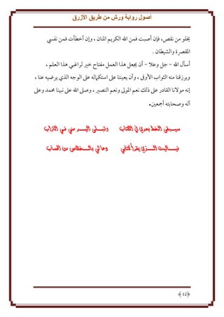 ‫أصول رواية ورش من طريق األزرق‬
‫َيلو من نقص، فإن أصبت فمن اهلل الكر م اْلنان ، وإن أخطأت فمن نفيس‬
‫اْلقِّصة والشيطان .‬
‫أسأل اهلل - جل وعَل - أن َيعل هذا العمل مفتاح خْي لراغبي هذا العلم ،‬
‫و رزقنا منه الثواب اُوىف ، وأن عيننا عَل استكَمله عَل الوجه الذي رضيه عنا ،‬
‫إنه موَلنا القادر عَل ذلل نعم اْلوَل ونعم النصْي ، وصَل اهلل عَل نبينا ُممد وعَل‬

‫آله وصحابته أمجعني.‬
‫سيــــبقى الـخط بعدي يف الكتاب‬
‫فيـــــــاليت الـــــــذي يقرأ كتابي‬

‫21‬

‫وتبـــــلى اليــــــد مين فــي الرتاب‬
‫دعا لي بالـــــــخالص من احلساب‬

 