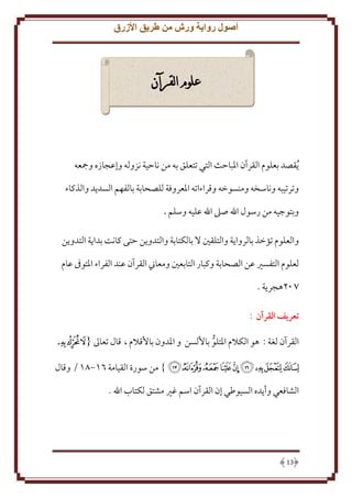 ‫أصول رواية ورش من طريق األزرق‬

‫علوم القرآن‬

‫يقصد بعلوم القرآن املباحث التي تتعلق به من ناحية نزوله وإعجازه ومجعه‬
‫وترتيبه وناسخه ومنسوخه وقراءاته املعروفة للصحابة بالفهم السديد والذكاء‬
‫وبتوجيه من رسول اهلل صىل اهلل عليه وسلم .‬
‫والعلوم تؤخذ بالرواية والتلقني ال بالكتابة والتدوين حتى كانت بداية التدوين‬
‫لعلوم التفسري عن الصحابة وكبار التابعني ومعاين القرآن عند الفراء املتوىف عام‬
‫207هجرية .‬
‫تعريف القرآن :‬
‫القرآن لغة : هو الكالم املتلو باأللسن و املدون باألقالم ، قال تعاىل { ﯸ ﯹ ﯺ‬
‫ﯻ ﯼ ﯽ ﯾ ﯿ ﰀ ﰁ ﰂ ﰃ } من سورة القيامة 16-16 / وقال‬
‫الشافعي وأيده السيوطي إن القرآن اسم غري مشتق لكتاب اهلل .‬

‫31‬

 