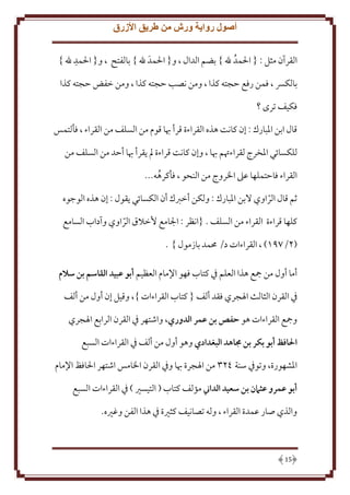 ‫أصول رواية ورش من طريق األزرق‬
‫القرآن مثل : { احلمد هلل } بضم الدال ، و{ احلمد هلل } بالفتح ، و{ احلمد هلل }‬
‫بالكرس ، فمن رفع حجته كذا ، ومن نصب حجته كذا ، ومن خفض حجته كذا‬
‫فكيف ترى ؟‬
‫قال ابن املبارك : إن كانت هذه القراءة قرأ هبا قوم من السلف من القراء ، فألتمس‬
‫للكسابي املخرج لقراءهتم هبا ، وإن كانت قراءة مل يقرأ هبا أحد من السلف من‬
‫القراء فاحتملها عىل اخلروج من النحو ، فأكرهه...‬
‫يم قال الراوي البن املبارك : ولكن أخربك أن الكسابي يقول : إن هذه الوجوه‬
‫كلها قراءة القراء من السلف . {انظر : اجلامع ألخالق الراوي وآداب السامع‬
‫(7/296) ، القراءات د/ حممد بازمول } .‬
‫أما أول من مجع هذا العلم يف كتاب فهو اإلمام العظيم أبو عبيد القاسم بن سالم‬
‫يف القرن الثالث اهلجري فقد ألف { كتاب القراءات }، وقيل إن أول من ألف‬
‫ومجع القراءات هو حفص بن عمر الدوري، واشتهر يف القرن الرابع اهلجري‬
‫احلافظ أبو بكر بن جماهد البغدادي وهو أول من ألف يف القراءات السبع‬
‫املشهورة، وتويف سنة 773 من اهلجرة هبا ويف القرن اخلامس اشتهر احلافظ اإلمام‬
‫أبو عمرو عثامن بن سعيد الداين مؤلف كتاب ( التيسري ) يف القراءات السبع‬
‫والذي صار عمدة القراء ، وله تصانيف كثرية يف هذا الفن وغريه.‬

‫51‬

 