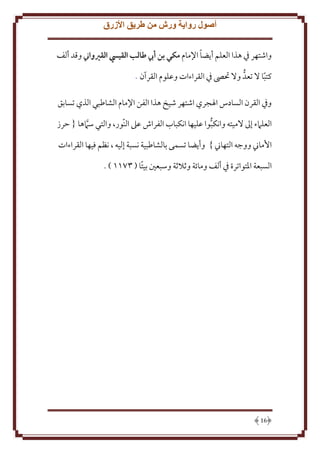 ‫أصول رواية ورش من طريق األزرق‬
‫ً‬
‫واشتهر يف هذا العلم أيضا اإلمام مكي بن أيب طالب القييس القريواين وقد ألف‬
‫كتبا ال تعد وال حتىص يف القراءات وعلوم القرآن .‬
‫ً‬
‫ويف القرن السادس اهلجري اشتهر شيخ هذا الفن اإلمام الشاطبي الذي تسابق‬
‫العلامء إىل الميته وانكبوا عليها انكباب الفراش عىل النور، والتي سامها { حرز‬
‫األماين ووجه التهاين } وأيضا تسمى بالشاطبية نسبة إليه ، نظم فيها القراءات‬
‫السبعة املتواترة يف ألف ومابة ويالية وسبعني بيتًا ( 3266 ) .‬

‫61‬

 
