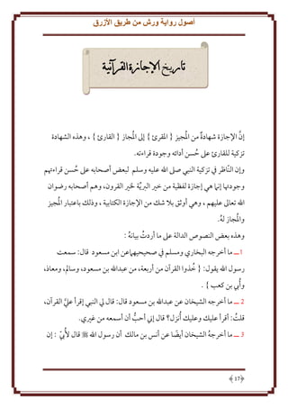 ‫أصول رواية ورش من طريق األزرق‬

‫تار خ اإلجازة القرآنية‬

‫ُ‬
‫َّ‬
‫إن اِلجازة شهادة من اْلُجيز { اْلقرئ } إَل اْلجاز { القارئ } ، وهذه الشهادة‬
‫تزكية للقارئ عَل َسن أدائه وجودة قراءته.‬
‫ُ‬
‫وإن النّاظر ِف تزكية النبي صَل اهلل عليه وسلم لبعض أصحابه عَل َسن قراءُتم‬
‫ُ‬
‫وجودُتا إنَم هي إجازة لفظية من خْي الرب ة ْلْي القرون، وهم أصحابه رضوان‬
‫ُ‬
‫اهلل تعاَل عليهم ، وهي أوثق بَل شل من اِلجازة الكتابية ، وذلل باعتبار اْلجيز‬
‫ُ‬
‫واْلجاز له.‬
‫ُ‬
‫وهذه بعض النصوص الدالة عَل ما أردت بيانه :‬
‫ُ‬
‫ُ‬
‫1ــ ما أخرجه البخاري ومسلم ِف صحيحيهَمعن ابن مسعود قال: سمعت‬
‫ُ‬
‫رسول اهلل قول: { خذوا القرآن من أربعة، من عبداهلل بن مسعود، وسامل، ومعاذ،‬
‫و ُأب بن كعب } .‬
‫2 ــ ما أخرجه الشيخان عن عبداهلل بن مسعود قال: قال يل النبي إقرأ عيل القرآن،‬
‫َّ‬
‫قلت: أقرأ عليل وعليل ُأنزل؟ قال إِن أَب أن أسمعه من غْيي.‬
‫ُ‬
‫ُّ‬
‫3 ــ ما أخرجه الشيخان أ ضا عن أنس بن مالل أن رسول اهلل ‪ ‬قال ُُب : إن‬
‫ً‬
‫ّ‬
‫ُ‬

‫71‬

 