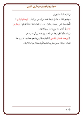 ‫أصول رواية ورش من طريق األزرق‬
‫ِف القرن الثالث اْلجري.‬
‫و وضح ذلل ما جاء ِف ترمجة: ُممد بن إدر س بن اْلنذر { أبوَاتم الرازي }‬
‫ُ‬
‫اْلتوىف سنة مخس وسبعني ومائتني ، إذ روى القراءة عنه إجازة اِلمام { أبوبكر بن‬
‫ً‬
‫ُ‬
‫ُ‬
‫جماهد } اْلتوىف سنة أربع وعَش ن وثَلثَمئة.‬
‫وكَم جاء أ ضا ِف ترمجة :عبدالصمد بن ُممد بن أب عمران هو:‬
‫ً‬
‫{ أبوُممد اْلمداِن اْلقديس } اْلتوىف سنة أربع وتسعني ومائتني، إذ روى عنه‬
‫ُ‬
‫ُ‬
‫القراءة إجازة أمحد بن عقوب التائب اْلتوىف سنة أربعني وثَلثَمئة .‬
‫ً‬

‫91‬

 
