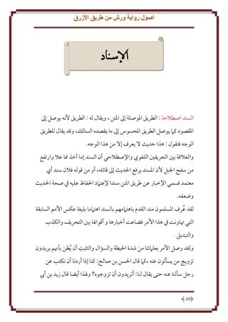 ‫أصول رواية ورش من طريق األزرق‬

‫اإلسناد‬

‫السند اصطَلَا : الطر ق اْلوصلة إَل اْلتن ، و قال له : الطر ق ُنه وصل إَل‬
‫اْلقصود كَم وصل الطر ق اْلحسوس إَل ما قصده السالل، وقد قال للطر ق‬
‫الوجه فتقول : هذا َد ث َل عرف إَل من هذا الوجه.‬
‫والعَلقة بني التعر فني اللغوي واِلصطَلَي أن السند إما أخذ مما عَل وارتفع‬
‫من سفح اجلبل ُن اْلسند رفع اْلد ث إَل قائله، أو من قوله فَلن سند أي‬
‫معتمد فسمي اِلخبار عن طر ق اْلتن سندا ِلعتَمد اْلفاظ عليه ِف صحة اْلد ث‬
‫وضعفه.‬
‫لقد عرف اْلسلمون مند القدم باهتَممهم بالسند اهتَمما بليغا عكس اُمم السابقة‬
‫ُ‬
‫التي ُتاونت ِف هذا اُمر فضاعت أخبارها و أقواْلا بني التحر ف والكذب‬
‫والتبد ل .‬
‫ِ‬
‫ولقد وصل اُمر بعلَمئنا من شدة اْليطة والسؤال والتثبت أن ُ ظن بأهنم ر دون‬
‫تزو ج من سألون عنه ،كَم قال اْلسن بن صالح: كنا إذا أردنا أن نكتب عن‬
‫رجل سألنا عنه َتى قال لنا: أتر دون أن تزوجوه؟ وْلذا أ ضا قال ز د بن أب‬

‫02‬

 