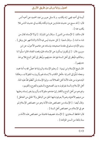 ‫أصول رواية ورش من طريق األزرق‬
‫أنيسة ِف أخيه حييى: إنه كذب. و ْلا سئل جر ر بن عبد اْلميد عن أخيه أنس‬
‫قال: { قد سمع من َد ث هشام بن عروة ولكنه كذب ِف َد ث الناس فَل‬
‫كتب عنه }.‬
‫قال مالل: { اِلسناد من الد ن } ، وقال ابن اْلبارك: { لوَل اِلسناد لقال من‬
‫شاء ما شاء } ، وقال شعبة: { كل َد ث ليس فيه (أنا) و(ثنا) فهو خل وبقل } .‬
‫روى اِلمام مسلم ِف مقدمة صحيحه، بإسناده عن عاصم اَُول، عن ابن‬
‫سْي ن، قال : { مل كونوا سألون عن اِلسناد، فلَم وقعت الفتنة، قالوا سموا لنا‬
‫ُّ‬
‫رجالكم، فينظر إَل أهل السنة فيؤخذ َد ثهم، و ُ نظر إَل أهل البدع فَل وخذ‬
‫ُ‬
‫َد ثهم } .‬
‫قال شيخ اِلسَلم ابن تيمية : { وعلم اِلسناد والروا ة مما خص اهلل به أمة ُممد‬
‫َّ‬
‫ُ َّ‬
‫وجعله سلَم إَل الدرا ة ، فأهل الكتاب َل إسناد ْلم أثرون به اْلنقوَلت ، وهكذا‬
‫اْلبتدعون من هذه اُمة أهل الضَلَلت ، وإنَم اِلسناد ْلن أعظم اهللُ عليه اْلنة.‬
‫ح َ‬
‫أهل اِلسَلم والسنة فرقون به بني الصحيح والسقيم واْلعوج والقو م ،‬
‫وغْيهم من أهل البدع والكفار إنَم عندهم منقوَلت أثروهنا بغْي إسناد وعليها‬
‫من د نهم اَلعتَمد وهم َل عرفون فيها اْلق من الباطل وَل اْلايل من العاطل }‬
‫وقال أ ضا : { اِلسناد من خصائص هذه اُمة وهو من خصائص اِلسَلم ثم‬
‫هو ِف اِلسَلم من خصائص أهل السنة } .‬
‫قال اْلافظ السخاوي: { اِلسناد خصيصة فاضلة من خصائص هذه اُمة، و‬
‫سنة بالغة من السنن اْلؤكدة } .‬

‫12‬

 