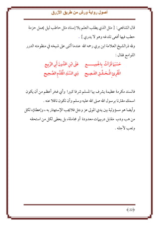 ‫أصول رواية ورش من طريق األزرق‬
‫قال الشافعي: { مثل الذي طلب العلم بَل إسناد مثل َاطب ليل حيمل َزمة‬
‫َطب فيها أفعى تلدغه وهو َل دري } .‬
‫وهلل ذرالشيخ العَلمة ابن بري رمحه اهلل عندما أثنى عَل شيخه ِف منظومته الدرر‬
‫اللوامع فقال :‬
‫َ ِ‬
‫حسبام قرأت بِالميـــــع‬
‫َ َ ََ ُ‬
‫ِ َ ِ‬
‫املقرئ ِاملـَـقـق الفـصيح‬
‫ُ ِ ُ َ‬

‫عىل ابن محدُ ون َأيب الربِيع‬
‫ََ ِ َ‬
‫َ ِ َّ‬
‫ِ‬
‫ِ‬
‫ِ‬
‫ذي السنَد املقدَّ م الصَيح‬
‫َّ َُ َ ِ َّ‬

‫فالسند مكرمة عظيمة َشف هبا اْلسلم ُشفا كبْيا وأي فخر أعظم من أن كون‬
‫اسمل مقرتنا برسول اهلل صَل اهلل عليه وسلم وأن تكون ناقَل عنه .‬
‫وأ ضا هو مسؤولية بني دي اْلوَل عز وجل فَلَيب اِلستهتار به ، وإعطاؤه لكل‬
‫من هب ودب مقابل دريَمت معدودة أو جماملة، بل عطى لكل من استحقه‬
‫وتعب ُجله .‬

‫22‬

 