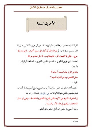 ‫أصول رواية ورش من طريق األزرق‬

‫األحرف السبعة‬

‫القرآن أنزله اهلل عَل سبعة أَرف كَم ورد ذلل عن أب هر رة أن النبي صَل اهلل‬
‫عليه وسلم َيث قال : { إن هذا القرآن أنزل عىل سبعة أحرف ، فاقرءوا وال‬
‫حرج ، ولكن ال ختتموا ذكر رمحة بعذاب ، وال ذكر عذاب برمحة }‬
‫املَدث: ابن جرير الطربي - املصدر: تفسري الطربي - الصفَة أو الرقم:‬
‫1/25)‬
‫ـ فام هو املراد هبذه السبعة أحرف ؟‬
‫ـ هل املقصود هبا هو القراء السبع ؟‬
‫اجلواب :‬
‫اختلف أهل العلم فيَم َيص اْلراد باَُرف السبع , فبلغ أربعني قوَل أصاب‬
‫فيها بعضهم . ننقل منها كَلم اِلمام ابن اجلزري فقد قال رمحه اهلل :‬
‫إن األحرف السبع هي األوجه التي يقع هبا التغاير واالختالف ، يعني أن مدار‬
‫االختالف سيكون يف هذه األمور السبعة .‬
‫وهذا أصح ما خلص إليه أهل العلم واهلل أعلم .‬

‫32‬

 