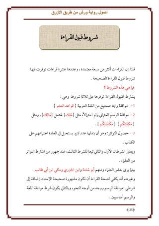 ‫أصول رواية ورش من طريق األزرق‬

‫شروط قبول القراءة‬

‫قلنا إن القراءات أكثر من سبعة معتمدة ، وعددها عَشة قراءات توفرت فيها‬
‫ُشوط قبول القراءة الصحيحة .‬
‫فَم هي هذه الَشوط ؟‬
‫شرتط لقبول القراءة توفرها عَل ثَلثة ُشوط وهي :‬
‫1- موافقة وجه صحيح من اللغة العربية { قواعد النحو }‬
‫2- موافقة الرسم العثَمِن ولو اَتَمَلً، مثل {ملِل} حتتمل {مال ِل}، ومثل‬
‫َ‬
‫َ‬
‫َ َ ُ‬
‫َ َ ُ‬
‫{ مكا َنتِكم } { مكا َناتِكم } .‬
‫3 - َصول التواتر: وهو أن نقلها عدد كبْي ستحيل ِف العادة اجتَمعهم عَل‬
‫الكذب .‬
‫و عترب الَشطان اُول والثاِن تبعا للَشط الثالث، عند مجهور من اشرتط التواتر‬
‫من العلَمء .‬
‫بينَم رى بعض العلَمء ومنهم أبو شامة وابن اجلزري ومكي ابن أب طالب‬
‫وغْيهم أنه كفي لصحة القراءة أن تكون مشهورة صحيحة اِلسناد، إضافة إَل‬
‫ُشطي :موافقة الرسم ووجه من أوجه النحو، وبالتايل كون ُشط موافقة اللغة‬
‫والرسم أساسيني .‬
‫52‬

 