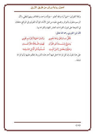 ‫أصول رواية ورش من طريق األزرق‬
‫وكَل القولني فيَم أراه واهلل أعلم - مؤداه واَد واْلَلف بينهَم لفظي، ُن‬
‫َّ‬
‫الرسم منقول بالتواتر وجممع عليه من قبل اُمة، كَم أن القولني ِف الواقع متفقان‬
‫ِف النتيجة عَل قبول القراءات العَش كلها والقراءة هبا .‬
‫قال ابن الزري رمحه اهلل تعاَل:‬
‫َ ُ َ َ ََ َ َ ِ‬
‫فكل مــا وافق وجه َنَوي‬
‫ُ ُ‬
‫َوصح إِسنَــــادا هو القرآن‬
‫َ َّ‬
‫ِ‬
‫َ َ ُ‬
‫وحيث َام َيـختـل ركـن اثبِـت‬
‫َ ُ‬

‫َّ ِ َ ِ‬
‫وكـان احتِ َامال لِلرسم يوي‬
‫َ َ َ‬
‫َ َ ِ ِ َّ َ‬
‫فهـذه الثــال ُثة األَركــــان‬
‫َ‬
‫شــذوذه لو أ َّنه ِيف السـبعـة‬
‫َّ َ‬
‫ُ ُ ُُ َ َ ُ‬

‫عَل هذا نقول إن كل قراءة اختل فيها أَد هذه الَشوط حيكم عليها بأهنا قراءة‬
‫شاذة .‬

‫62‬

 