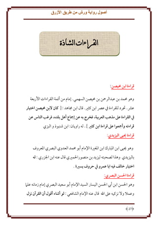 ‫أصول رواية ورش من طريق األزرق‬

‫القراءات الشاذة‬

‫قراءة ابن حميصن:‬
‫وهو ُممد بن عبدالرمحن بن ُميصن السهمي. إمام من أئمة القراءات اُربعة‬
‫عَش. جترد للقراءة ِف عِّص ابن كثْي. قال ابن جماهد :{ كان البن حميصن اختيار‬
‫يف القراءة عىل مذهب العربية، فخرج به عن إمجاع أهل بلده، فرغب الناس عن‬
‫قراءته وأمجعوا عىل قراءة ابن كثري }. له راو ان: ابن شنبوذ و البزي‬
‫قراءة ييى اليزيدي:‬
‫وهو حييى ابن اْلبارك ابن اْلغْية اِلمام أبو ُممد العدوي البِّصي اْلعروف‬
‫باليز دي وهذا لصحبته ليز د بن منصوراْلمْيي قال عنه ابن اجلزري : له‬
‫اختيار خالف فيه ابا عمرو يف حروف يسرية .‬
‫قراءة احلسن البرصي:‬
‫وهو اْلسن ابن أب اْلسن اليسار السيد اِلمام أبو سعيد البِّصي إمام زمانه علَم‬
‫وعمَل وَل نزكيه عَل اهلل قال عنه اِلمام الشافعي : لو أشاء أقول أن القرآن نزل‬
‫72‬

 