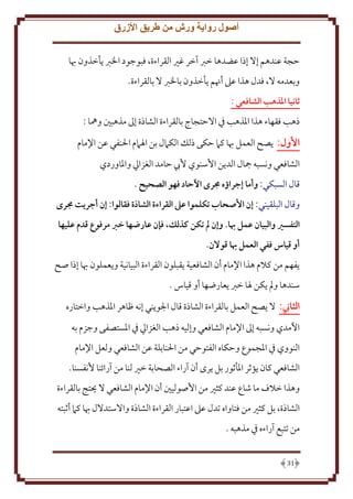 ‫أصول رواية ورش من طريق األزرق‬
‫َجة عندهم إَل إذا عضدها خرب آخر غْي القراءة، فبوجود اْلرب أخذون هبا‬
‫وبعدمه َل، فدل هذا عَل أهنم أخذون باْلرب َل بالقراءة.‬
‫ثانيا املذهب الشافعي :‬
‫ذهب فقهاء هذا اْلذهب ِف اَلَتجاج بالقراءة الشاذة إَل مذهبني وُها :‬
‫األول: صح العمل هبا كَم َكى ذلل الكَمل بن اْلَمم اْلنفي عن اِلمام‬
‫الشافعي ونسبه مجال الد ن اُسنوي ُب َامد الغزايل واْلاوردي‬
‫قال السبكي: وأما إجراؤه جمرى اآلحاد فهو الصَيح .‬
‫وقال البلقيني: إن األصَاب تكلموا عىل القراءة الشاذة فقالوا: إن أجريت جمرى‬
‫التفسري والبيان عمل هبا. وإن  م تكن كذلك، فإن عارهها خرب مرفوع قدم عليها‬
‫أو قياس ففي العمل هبا قوالن.‬
‫فهم من كَلم هذا اِلمام أن الشافعية قبلون القراءة البيانية و عملون هبا إذا صح‬
‫سندها ومل كن ْلا خرب عارضها أو قياس .‬
‫الثاين: َل صح العمل بالقراءة الشاذة قال اجلو ني إنه ظاهر اْلذهب واختاره‬
‫اْلمدي ونسبه إَل اِلمام الشافعي وإليه ذهب الغزايل ِف اْلستصفى وجزم به‬
‫النووي ِف اْلجموع وَكاه الفتوَي من اْلنابلة عن الشافعي ولعل اِلمام‬
‫الشافعي كان ؤثر اْلأثور بل رى أن آراء الصحابة خْي لنا من آرائنا ُنفسنا.‬
‫وهذا خَلف ما شاع عند كثْي من اُصوليني أن اِلمام الشافعي َل حيتج بالقراءة‬
‫الشاذة، بل كثْي من فتاواه تدل عَل اعتبار القراءة الشاذة واَلستدَلل هبا كَم أثبته‬
‫من تتبع آراءه ِف مذهبه .‬
‫13‬

 