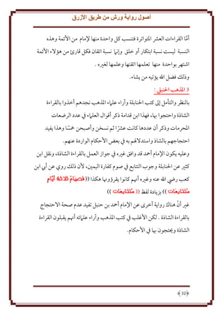 ‫أصول رواية ورش من طريق األزرق‬
‫أما القراءات العَش اْلتواترة فتنسب كل واَدة منها ِلمام من اُئمة وهذه‬
‫َّ‬
‫النسبة ليست نسبة ابتكار أو خلق وإنَم نسبة اتقان فكل قارئ من هؤَلء اُئمة‬
‫اشتهر بواَدة منها تعلمها اتقنها وعلمها لغْيه .‬
‫وذلل فضل اهلل ؤتيه من شاء.‬
‫3 املذهب احلنبيل :‬
‫بالنظر والتأمل إَل كتب اْلنابلة وآراء علَمء اْلذهب نجدهم أخذوا بالقراءة‬
‫الشاذة واَتجوا هبا، فهذا ابن قدامة ذكر أقوال العلَمء ِف عدد الرضعات‬
‫اْلحرمات وذكر أن عددها كانت عَشا ثم نسخن وأصبحن مخسا وهذا فيد‬
‫ً‬
‫ً‬
‫اَتجاجهم بالشاذ واستدَلْلم به ِف بعض اَُكام الواردة عنهم.‬
‫وعليه كون اِلمام أمحد قد وافق غْيه ِف جواز العمل بالقراءة الشاذة، ونقل ابن‬
‫كثْي عن اْلنابلة وجوب التتابع ِف صوم كفارة اليمني، ُن ذلل روي عن أب ابن‬
‫كعب رِض اهلل عنه وغْيه أهنم كانوا قرؤوهنا هكذا ((‬
‫)) بز ادة لفظ ((‬

‫))‬

‫ّ‬
‫غْي أن هناك روا ة أخرى عن اِلمام أمحد بن َنبل تفيد عدم صحة اَلَتجاج‬
‫بالقراءة الشاذة . لكن اُغلب ِف كتب اْلذهب وآراء علَمئه أهنم قبلون القراءة‬
‫الشاذة وحيتجون هبا ِف اَُكام.‬

‫23‬

 
