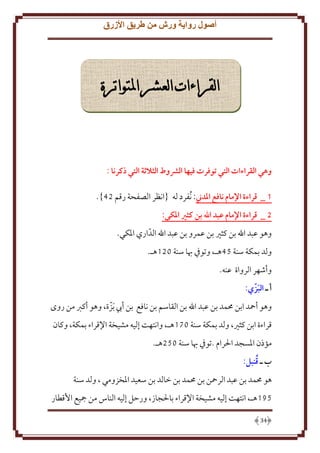 ‫أصول رواية ورش من طريق األزرق‬

‫القراءات العشر املتواترة‬

‫وهي القراءات التي توفرت فيها الرشوط الثالثة التي ذكرنا :‬
‫1 _ قراءة اإلمام نافع املدين: ُنفرد له {انظر الصفحة رقم 24}.‬
‫5 _ قراءة اإلمام عبد اهلل بن كثري املكي:‬
‫وهو عبد اهلل بن كثْي بن عمرو بن عبد اهلل الدّ اري اْلكي.‬
‫ولد بمكة سنة 54هـ، وتوِف هبا سنة 021هـ.‬
‫وأشهر الرواة عنه.‬
‫أ ـ البزّ ي:‬
‫َ‬
‫وهو أمحد ابن ُممد بن عبد اهلل بن القاسم بن نافع بن أب َبزة، وهو أكرب من روى‬
‫ّ‬
‫قراءة ابن كثْي، ولد بمكة سنة 071هـ، وانتهت إليه مشيخة اِلقراء بمكة، وكان‬
‫مؤذن اْلسجد اْلرام .توِف هبا سنة 052هـ.‬
‫ُ‬
‫ب ـ قنبل:‬
‫هو ُممد بن عبد الرمحن بن ُممد بن خالد بن سعيد اْلخزومي ، ولد سنة‬
‫581هـ، انتهت إليه مشيخة اِلقراء باْلجاز، ورَل إليه الناس من مجيع اُقطار‬
‫43‬

 
