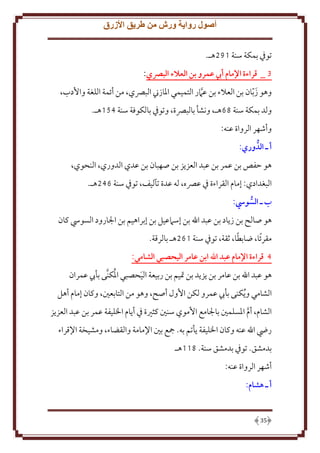 ‫أصول رواية ورش من طريق األزرق‬
‫توِف بمكة سنة 192هـ.‬
‫3 _ قراءة اإلمام أيب عمرو بن العالء البرصي:‬
‫وهو ز ّبان بن العَلء بن عَمر التميمي اْلازِن البِّصي، من أئمة اللغة واُدب،‬
‫َ‬
‫َّ‬
‫ولد بمكة سنة 96هـ، ونشأ بالبِّصة، وتوِف بالكوفة سنة 451هـ.‬
‫وأشهر الرواة عنه:‬
‫أ ـ الدوري:‬
‫هو َفص بن عمر بن عبد العز ز بن صهبان بن عدي الدوري، النحوي،‬
‫البغدادي: إمام القراءة ِف عِّصه، له عدة تآليف، توِف سنة 642هـ.‬
‫ب ـ السويس:‬
‫هو صالح بن ز اد بن عبد اهلل بن إسَمعيل بن إبراهيم بن اجلارود السويس كان‬
‫ً‬
‫مقرئًا، ضابطا، ثقة، توِف سنة 162هـ بالرقة.‬
‫4 قراءة اإلمام عبد اهلل ابن عامر اليَصبي الشامي:‬
‫ُ‬
‫هو عبد اهلل بن عامر بن ز د بن َتيم بن ربيعة اليحصبي اْلكنَّى بأب عمران‬
‫َ‬
‫الشامي و ُ كنى بأب عمرو لكن اُول أصح، وهو من التابعني، وكان إمام أهل‬
‫الشام، أم اْلسلمني باجلامع اُموي سنني كثْية ِف أ ام اْلليفة عمر بن عبد العز ز‬
‫َّ‬
‫رِض اهلل عنه وكان اْلليفة أتم به. مجع بني اِلمامة والقضاء، ومشيخة اِلقراء‬
‫بدمشق. توِف بدمشق سنة. 811هـ‬
‫أشهر الرواة عنه:‬
‫أ ـ هشام:‬

‫53‬

 
