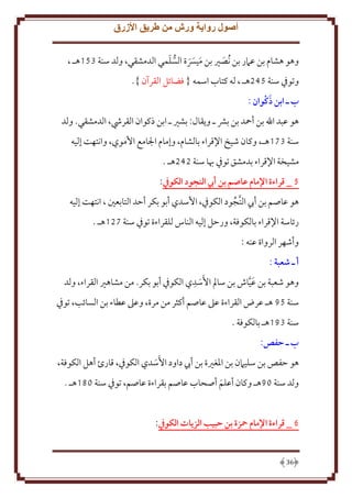 ‫أصول رواية ورش من طريق األزرق‬
‫َ َ َ ُّ َ‬
‫وهو هشام بن عَمر بن نُصْي بن ميِسة السلمي الدمشقي، ولد سنة 351هـ ،‬
‫َ‬
‫وتوِف سنة 542هـ ، له كتاب اسمه { فضائل القرآن }.‬
‫َ‬
‫ب ـ ابن ذكوان :‬
‫هو عبد اهلل بن أمحد بن بَش ـ و قال: بشْي ـ ابن ذكوان القريش، الدمشقي. ولد‬
‫سنة 371هـ، وكان شيخ اِلقراء بالشام، وإمام اجلامع اُموي، وانتهت إليه‬
‫مشيخة اِلقراء بدمشق توِف هبا سنة 242هـ .‬
‫2 _ قراءة اإلمام عاصم بن أيب النجود الكويف:‬
‫هو عاصم بن أب النَّجود الكوِف، اُسدي أبو بكر أَد التابعني ، انتهت إليه‬
‫ُ‬
‫رئاسة اِلقراء بالكوفة، ورَل إليه الناس للقراءة توِف سنة 721هـ .‬
‫وأشهر الرواة عنه :‬
‫أ ـ شعبة :‬
‫ِ‬
‫وهو شعبة بن عياش بن سامل اَُسدي الكوِف أبو بكر. من مشاهْي القراء، ولد‬
‫َ َّ‬
‫َ‬
‫سنة 58 هـ عرض القراءة عَل عاصم أكثر من مرة، وعَل عطاء بن السائب، توِف‬
‫سنة 381هـ بالكوفة .‬
‫ب ـ حفص:‬
‫هو َفص بن سليَمن بن اْلغْية بن أب داود اَُسدي الكوِف، قارئ أهل الكوفة،‬
‫َ‬
‫ولد سنة 08هـ وكان أعلم أصحاب عاصم بقراءة عاصم، توِف سنة 091هـ .‬
‫َ‬
‫6 _ قراءة اإلمام محزة بن حبيب الزيات الكويف:‬

‫63‬

 