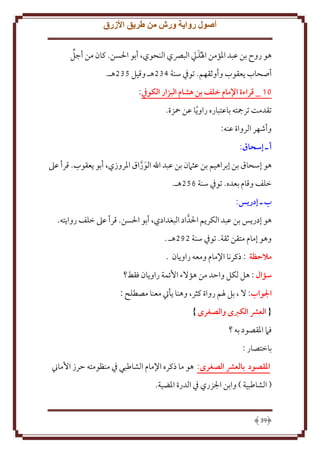 ‫أصول رواية ورش من طريق األزرق‬
‫َ‬
‫هو روح بن عبد اْلؤمن اْلُذيل البِّصي النحوي، أبو اْلسن. كان من أجل‬
‫أصحاب عقوب وأوثقهم. توِف سنة 432هـ وقيل 532هـ.‬
‫11 _ قراءة اإلمام خلف بن هشام البزار الكويف:‬
‫تقدمت ترمجته باعتباره راو ً ا عن محزة.‬
‫وأشهر الرواة عنه:‬
‫أ ـ إسَاق:‬
‫هو إسحاق بن إبراهيم بن عثَمن بن عبد اهلل الوراق اْلروزي، أبو عقوب. قرأ عَل‬
‫َ َّ‬
‫خلف وقام بعده. توِف سنة 652هـ.‬
‫ب ـ إدريس:‬
‫هو إدر س بن عبد الكر م اْلدَّ اد البغدادي، أبو اْلسن. قرأ عَل خلف روا ته.‬
‫وهو إمام متقن ثقة. توِف سنة 282هـ .‬
‫مالحظة : ذكرنا اِلمام ومعه راو ان .‬
‫سؤال : هل لكل واَد من هؤَلء اُئمة راو ان فقط؟‬
‫الواب: َل ، بل ْلم رواة كثر، وهنا أيت معنا مصطلح :‬
‫{ العرش الكربى والصغرى }‬
‫فَم اْلقصود به ؟‬
‫باختصار :‬
‫املقصود بالعرش الصغرى: هو ما ذكره اِلمام الشاطبي ِف منظومته َرز اُماِن‬
‫( الشاطبية ) وابن اجلزري ِف الدرة اْلضية.‬

‫93‬

 