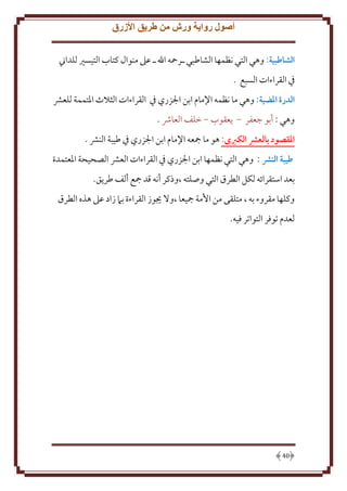 ‫أصول رواية ورش من طريق األزرق‬
‫الشاطبية: وهي التي نظمها الشاطبي ـرمحه اهلل ـ عَل منوال كتاب التيسْي للداِن‬
‫ِف القراءات السبع .‬
‫الدرة املضية: وهي ما نظمه اِلمام ابن اجلزري ِف القراءات الثَلث اْلتممة للعَش‬
‫وهي : أبو جعفر - عقوب - خلف العاُش .‬
‫املقصود بالعرش الكربى: هو ما مجعه اِلمام ابن اجلزري ِف طيبة النَش .‬
‫طيبة النرش : وهي التي نظمها ابن اجلزري ِف القراءات العَش الصحيحة اْلعتمدة‬
‫بعد استقرائه لكل الطرق التي وصلته ،وذكر أنه قد مجع ألف طر ق.‬
‫وكلها مقروء به ، متلقى من اُمة مجيعا ،وَل َيوز القراءة بَم زاد عَل هذه الطرق‬
‫لعدم توفر التواتر فيه.‬

‫04‬

 