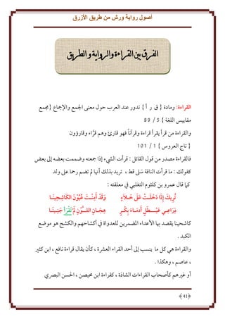 ‫أصول رواية ورش من طريق األزرق‬

‫الفرق بني القراءة والرواية و الطريق‬

‫القراءة: ومادة { ق ر أ } تدور عند العرب َول معنى اجلمع واِلمجاع {جممع‬
‫مقا يس اللغة } 5 / 89‬
‫ً‬
‫والقراءة من قرأ قرأ قراءة وقرآنا فهو قارئ وهم قراء وقارؤون‬
‫َّ‬
‫{ تاج العروس } 1 / 101‬
‫فالقراءة مصدر من قول القائل : قرأت اليشء إذا مجعته وضممت بعضه إَل بعض‬
‫كقولل : ما قرأت الناقة سَل قط ، تر د بذلل أهنا مل تضم رمحا عَل ولد‬
‫َ‬
‫كَم قال عمرو بن كلثوم التغلبي ِف معلقته :‬
‫ِ ِ‬
‫َ َ ٍ‬
‫ِ َ َ َ َ َ‬
‫وقد أمنـت عيون الكَاشَينَـا‬
‫تُريك إِذا دخلـت عىل خـالَء‬
‫َ َ َِ َ ُُ َ‬
‫َ‬
‫ِ ِ‬
‫ِ َ ِ‬
‫َ ٍ َ َ ٍ‬
‫هجـان اللــَّون  م تَقرأ جن ِـينَـا‬
‫ذراعـي عيـــطل َأدمـاء بِكـر‬
‫ِ َ َ َ‬
‫َ‬
‫َ‬
‫كاشحينا قصد هبا اُعداء اْلضمر ن للعدواة ِف أكشاَهم والكشح هو موضع‬
‫الكبد .‬
‫والقراءة هي كل ما نسب إَل أَد القراء العَشة ، كأن قال قراءة نافع ، ابن كثْي‬
‫، عاصم ، وهكذا .‬
‫أو غْيهم كأصحاب القراءات الشاذة ، كقراءة ابن ُميصن ، اْلسن البِّصي‬
‫14‬

 