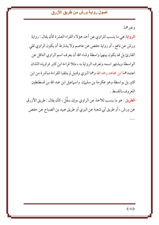 ‫أصول رواية ورش من طريق األزرق‬
‫وغْيُها.‬
‫الرواية:هي ما نسب للراوي عن أَد هؤَلء القراء العَشة كأن قال : روا ة‬
‫ورش عن نافع ، أو روا ة َفص عن عاصم وَل شرتط أن كون الراوي لقي‬
‫القارئ بل قد كون بينهَم واسطة وشاء اهلل أن عرف اسم الراوي الناقل عن‬
‫الواسطة و شتهر اسمه وتعرف الروا ة به ، مثَل قراءة ابن كثْي فراو اه اللذان‬
‫اعتمدُها ابن جماهد رمحه اهلل وُها البزي وقنبل مل تلقيا القراءة مباُشة من ابن‬
‫كثْي بل بواسطة وهو عكرمة بن سليَمن واسَمعيل ابن عبد اهلل بن قسطنطني‬
‫اْلعروف بالقسط .‬
‫َُ‬
‫الطريق : هو ما نسب لآلخذ عن الراوي ،وإن سفل ، كأن قال : طر ق اُزرق‬
‫عن ورش ، أو طر ق أب شعبة عن البزي أو طر ق عبيد بن الصباح عن َفص‬
‫....‬

‫24‬

 