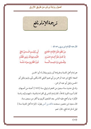 ‫أصول رواية ورش من طريق األزرق‬

‫ترمجة اإلمام نافع‬

‫قال عنه اإلمام ابن بري رمحه اهلل :‬
‫ِ ِ َ ِ‬
‫ِ‬
‫من َنظم مقرإِ اإلمام الاشع‬
‫َ‬
‫ِ َ َ‬
‫َ ِ‬
‫ِ‬
‫إذ كـان مقر َأ إ َِمـام احلـَـرم‬
‫َ َ َ َ‬
‫ِ‬
‫َّ ِ‬
‫ولِلــذي ورد فِيـــه أ َّنــــه‬
‫ََ َ‬

‫ِ َ‬
‫َأيب رؤَ يــم املـــدين نافع‬
‫ِ ُ‬
‫َّ ِ َ َ َ َ ُ َ ِ‬
‫الثبت فِيام قد روى املقدَّ م‬
‫ِ‬
‫دون املقارئ سواه سنَّــه‬
‫ُ ُ ََ ِ ِ َ ُ‬

‫هو إمام أهل اْلد نة ومقرؤها أبو رؤ م و قال له أبو اْلسن‬
‫اسمه: نافع ابن عبد الرمحن بن أب نعيم الليثي كان كنى بأب رؤ م وقيل أبو‬
‫اْلسن وقيل أبو عبد الرمحن .‬
‫ولد ِف َدود سنة سبعني من اْلجرة وتوِف سنة {861} أصله من أصبهان.‬
‫ً‬
‫كان أسود اللون كاْلا ، كان إمام الناس ِف القراءة باْلد نة ، انتهت إليه رئاسة‬
‫اِلقراء هبا وأمجع عليه الناس بعد التابعني أقرئ هبا أكثر من سبعني سنة.‬
‫قال سعيد ابن منصور سمعت مالل بن أنس قول :{قراءة أهل اْلد نة سنة }‬
‫قيل له قراءة نافع ، قال: نعم‬

‫34‬

 