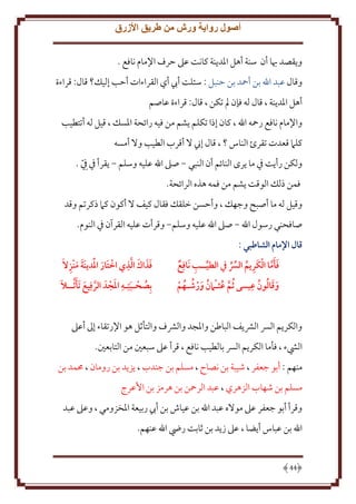 ‫أصول رواية ورش من طريق األزرق‬
‫و قصد هبا أن سنة أهل اْلد نة كانت عَل َرف اِلمام نافع .‬
‫وقال عبد اهلل بن أمحد بن َنبل : سئلت أب أي القراءات أَب إليل؟ قال: قراءة‬
‫أهل اْلد نة ، قال له فإن مل تكن ، قال: قراءة عاصم‬
‫واِلمام نافع رمحه اهلل ، كان إذا تكلم شم من فيه رائحة اْلسل ، قيل له أتتطيب‬
‫كلَم قعدت تقرئ الناس ؟ ، قال إِن َل أقرب الطيب وَل أمسه‬
‫ولكن رأ ت ِف ما رى النائم أن النبي - صَل اهلل عليه وسلم - قرأ ِف ِِف .‬
‫ّ‬
‫فمن ذلل الوقت شم من فمه هذه الرائحة.‬
‫وقيل له ما أصبح وجهل ، وأَسن خلقل فقال كيف َل أكون كَم ذكرتم وقد‬
‫صافحني رسول اهلل - صَل اهلل عليه وسلم- وقرأت عليه القرآن ِف النوم.‬
‫قال اإلمام الشاطبي :‬
‫ِ‬
‫فأما الكَريم الِّس يف الطيــب نَافِع‬
‫ِ ُ‬
‫َ َ َّ‬
‫َ ُ ُ ِ‬
‫وقالون عيسى ُثم عثـامن ورشـهم‬
‫َّ ُ ُ َ ُ ُ‬
‫َ‬

‫َ َ َ َّ ِ‬
‫ََ َ ِ‬
‫فذاك الذي اختَار املَدينة منزالَ‬
‫َ‬

‫ُ َ ِ َ‬
‫َّ َ َ َ‬
‫بِصَـبتِـه املجدَ الرفِيع تَأ َّثــال‬

‫والكر م الِس الَش ف الباطن واْلجد والَشف والتأثل هو اِلرتقاء إَل أعَل‬
‫اليشء ، فأما الكر م الِس بالطيب نافع ، قرأ عَل سبعني من التابعني.‬
‫منهم : أبو جعفر ، شيبة بن نصاح ، مسلم بن جندب ، ز د بن رومان ، ُممد بن‬
‫مسلم بن شهاب الزهري ، عبد الرمحن بن هرمز بن اُعرج‬
‫وقرأ أبو جعفر عَل موَله عبد اهلل بن عياش بن أب ربيعة اْلخزومي ، وعَل عبد‬
‫اهلل بن عباس أ ضا ، عَل ز د بن ثابت رِض اهلل عنهم.‬

‫44‬

 