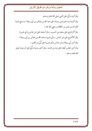 ‫أصول رواية ورش من طريق األزرق‬
‫وقرأ ز د و ُأب عَل النبي صَل اهلل عليه وسلم.‬
‫َّ‬
‫وقرأ شيبة ومسلم وابن رومان عَل عبد اهلل بن عياش بن أب ربيعة ، وسمع شيبة‬
‫القراءة من عمر بن اْلطاب رِض اهلل عنه ،‬
‫وقرأ الزهري عَل سعيد بن اْلسيب ، وقرأ سعيد عَل ابن عباس وأب هر رة.‬
‫وقرأ اُعرج عَل ابن عباس ، وأب هر رة وعبد اهلل بن عياش بن أب ربيعة ،‬
‫وقرأ ابن أب ربيعة وابن عباس وأبو هر رة عَل ُأب بن كعب ،‬
‫َّ‬
‫وقرأ ابن عباس أ ضا عَل ز د بن ثابت ، وقرأ عمر وز د و ُأب عَل الرسول صَل‬
‫َّ‬
‫اهلل عليه وسلم .‬

‫54‬

 