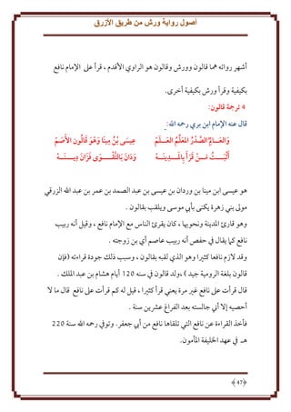 ‫أصول رواية ورش من طريق األزرق‬

‫أشهر رواته ُها قالون وورش وقالون هو الراوي اُقدم ، قرأ عَل اِلمام نافع‬
‫بكيفية وقرأ ورش بكيفية أخرى.‬
‫4 ترمجة قالون:‬
‫قال عنه اإلمام ابن بري رمحه اهلل:‬
‫َ َ ِ َّ ُ َ ُ َ َ‬
‫والعــا م ُ الصدر املعلم العــلم‬
‫َ ِ‬
‫َأثبـــت مــن قر َأ بِاملـــدينَــه‬
‫ََ‬
‫َ ُ َ‬

‫ِ‬
‫ُ ِ َ َ َ ُ‬
‫عيسى بن مينَا وهو قالون األَصم‬
‫َ ّ‬
‫َ‬
‫َ َ ِ‬
‫ودان َبالتقــــوى فزَ ان ديـــنَــه‬
‫َ َ َ َّ‬
‫َ‬

‫هو عيسى ابن مينا بن وردان بن عيسى بن عبد الصمد بن عمر بن عبد اهلل الزرقي‬
‫موَل بني زهرة كنى بأب موسى و لقب بقالون .‬
‫وهو قارئ اْلد نة ونحويا ، كان قرئ الناس مع اِلمام نافع ، وقيل أنه ربيب‬
‫نافع كَم قال ِف َفص أنه ربيب عاصم أي بن زوجته .‬
‫وقد َلزم نافعا كثْيا وهو الذي لقبه بقالون ، وسبب ذلل جودة قراءته (فإن‬
‫قالون بلغة الرومية جيد ) ،ولد قالون ِف سنه 021 أ ام هشام بن عبد اْللل .‬
‫قال قرأت عَل نافع غْي مرة عني قرأ كثْيا ، قيل له كم قرأت عَل نافع قال ما َل‬
‫أَصيه إَل أِن جالسته بعد الفراغ عَش ن سنة .‬
‫فأخذ القراءة عن نافع التي تلقاها نافع من أب جعفر. وتوِف رمحه اهلل سنة 022‬
‫هـ ِف عهد اْلليفة اْلأمون.‬

‫74‬

 