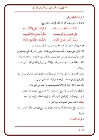 ‫أصول رواية ورش من طريق األزرق‬
‫2 ترمجة اإلمام ورش:‬
‫قال اإلمام ابن بري رمحة اهلل عليه يف الدرر اللوامع :‬
‫ِ‬
‫ِ‬
‫ُ َ ِ‬
‫َ‬
‫غـري مفـَــاخر و َال مبــــاه‬
‫َنظـمــتــــه حمــتـســبـا هلل‬
‫ٍ َ َُ‬
‫ُ ُ‬
‫َ َ ُ‬
‫ٍ ِ َّ ِ ِ‬
‫ِ ِ‬
‫ِ‬
‫ََ‬
‫عـث َامن ورش عا م ُ التجويـد‬
‫عىل الـذي روى َأ ُبو سعـيـد‬
‫َ‬
‫ُ ُ َ‬
‫ََ‬
‫َ‬
‫ِ ِ‬
‫ِ‬
‫َ َّ ِ َ ِ َ ِ‬
‫والضبط واإلتقان ِيف الروا َيه‬
‫رئيـس َأهـل مرص ِيف الدرا َيه‬
‫َ‬
‫َ ُ‬
‫َ‬
‫َ‬
‫هو عثَمن أبو سعيد ابن عبد اهلل بن عمر بن سليَمن بن إبراهيم .‬
‫ّ‬
‫كان كنى بأب سعيد ، لقبه شيخه نافع بورشان ، وقيل إن ورشا يشء صنع من‬
‫اللبن ، وأ ضا قال كلمة ورشان قصد هبا طائر شبه اْلَممة ، واختار له هذا‬
‫اللقب ْلفة َركته ، وكان عَل قِّصه إَل أنه لبس ثيابا قصار ًا فإذا مشى بدت‬
‫رجَله .‬
‫وهذا اللقب َلزمه َتى صار َل عرف إَل به وخففت كلمة ورشان بورش ومل‬
‫كن فيَم قبل يشء أَب إليه منه ،فيقول : أستاذي سَمِن به.‬
‫ولد سنة { 011هـ} ِف بَلد الصعيد بمِّص و أصله من القْيوان .‬
‫توِف ِف أ ام اْلأمون سنة سبع و تسعني ومائة عن سبع و ثَمنني سنة بمِّص.‬
‫انتهت إليه رئاسة اِلقراء ِف الد ار اْلِّص ة ِف زمانه فلم نازعه فيها أَد .‬
‫صفاته : كان َسن الصوت وجيد القراءة .‬
‫رَل إَل نافع باْلد نة فقرأ عليه عدة ختَمت ثم رجع إَل مِّص وأقرأ الناس مدة‬
‫طو لة.‬
‫6 ترمجة األزرق:‬

‫84‬

 
