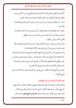 ‫أصول رواية ورش من طريق األزرق‬
‫اُزرق هو الطر ق الذي أخذ به الداِن وتابعه الشاطبي ِف َرز اُماِن ووجه‬
‫التهاِن اْلسَمة بالشاطبية وهو أشهر الطرق اْلعمول هبا ِف بَلد اْلغرب .‬
‫إسمه : أبو عقوب وسف بن عمر بن سار بن عمرو اْلدِن اْلِّصي اْلعروف‬
‫باُزرق .‬
‫مناقبه : كان ُمققا ثقة وذا ضبط وإتقان ، َلزم شيخه ورشا وأخذ عنه القراءة‬
‫ً‬
‫عرضا وسَمعا َيث قرأ عليه عَش ن ختمة ما بني َدر وحتقيق .‬
‫فأتقن اُداء وجلس لإلقراء .‬
‫ً‬
‫قال أبو بكر بن سيف: سمعت اُزرق قول : إن ورشا ْلا تعمق ِف النحو اختذ‬
‫لنفسه مقرئا، وسمي مقرأ ورش فلَم جئت ُقرأ عليه قلت له:‬
‫ً‬
‫ا أبا سعيد إِن أَب أن تقرأِن مقرأ نافع خالصا وتدعوِن مما استحسنت لنفسل‬
‫، قال فقلدته مقرأ نافع وكنت َلزما معه ِف الدار ، وقرأت عليه عَش ن ختمة من‬
‫َدر وحتقيق فأما التحقيق فكنت أقرأ به عليه ِف الدار و ِف مسجد عبد اهلل وأما‬
‫اْلدر فكنت أقرأ عليه به إذا رببت معه ِف اِلسكندر ة .‬
‫ً‬
‫خلف ورشا ِف القراءة واِلقراء َتى توِف رمحه اهلل ِف َدود سنة 042 هـــ عَل‬
‫أصح اُقوال .‬
‫قبول املغاربة لرواية ورش عن نافع املدين‬
‫إن أهل اْلغرب عرفوا مند القدم أهنم كانوا مهتمني بالقرآن وعلومه والقارئ ِف‬
‫التار خ والسْي سوف َيد أن القراءة التي كان قرأ هبا أهل اْلغرب ِف اُول‬
‫كانت عَل َرف اِلمام محزة وهذا ما نقله املقرئ يف النفح الطيب عندما ذكر‬
‫94‬

 