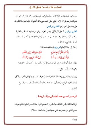 ‫أصول رواية ورش من طريق األزرق‬
‫سْية ابن خريون ذكر هذا اُمر وقال بأن ابن خريون هذا رمحه اهلل تعاَل هو من‬
‫قدم للمغرب بقراءة اِلمام نافع لكن الصحيح واهلل أعلم أن هذه القراءة انتَشت‬
‫عَل د رجل آخر وهو الغازي بن قيس .‬
‫الغازي بن قيس أدخل اْلوطأ إَل أرض اْلغرب وكَم هو معلوم فقد قبل اْلغاربة‬
‫مذهب اِلمام مالل رمحه اهلل بقبول َسن واِلمام مالل كانت أَب القراءات‬
‫إليه قراءة نافع رمحه اهلل .‬
‫وأشار إَل هذا اِلمام ابن بري ِف منظومته وقال:‬
‫َ َ َ َ َ ِ ََ ِ‬
‫إِذ كان مقر َأ إِمام احلرم‬
‫ِ‬
‫َّ ِ‬
‫ولِلـذي ورد فِــيه أ َّنـه‬
‫ََ َ‬
‫َ‬

‫َّ ِ َ َ َ َ ُ َ ِ‬
‫الثبت فِيام قد روى املقدَّ م‬
‫ِ‬
‫دون املقــارئ سواه سنَّه‬
‫ُ َ ََ ِ ِ َ ُ ُ‬

‫فلهذا نقول أن اْلغاربة بقبوْلم ْلذهب اِلمام مالل قبلوا أَب القراءات إليه‬
‫وهي قراءة اِلمام نافع .‬
‫و قول ابن اجلزري رمحه اهلل أن القراءات مل تعرف كلها أو جلها ِف اْلغرب إَل ِف‬
‫أواخر القرن الرابع وكان أول من أدخل علم القراءات للمغرب هو الشيخ‬
‫الفاضل :‬
‫أبو عمرو أمحد بن حممد الطلمنكي مؤلف الروهة‬
‫ثم نشط اْلغاربة ِف التأليف والنظم و اقتحموا غَمر هذا العلم اْلاتع النافع فعرف‬
‫منهم الكثْي ِف عِّصهم لكن نجهلهم ِف أ امنا هذه ، مثَل :‬

‫05‬

 