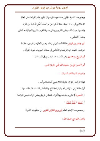 ‫أصول رواية ورش من طريق األزرق‬
‫ويعترب هذا الشيخ اجلليل حلقة مهمة يف سياق تطور علم القراءات يف العامل‬
‫اإلسالمي يف زمانه حيث جدد الكثري من قواعده وأصل العديد من فنونه‬
‫وقضاياه حيث لقبه بعض املجرتمجني بداين عدوة املغرب تشبيها له باإلمام الداين‬
‫بعدوة األندلس .‬
‫أبو جعفر بن الزبري خاَتة اْلحدثني ِف زمانه وصرب العلَمء واْلقرئني، عَلمة‬
‫غرناطة، انتهت إليه الرئاسة باُندلس ِف صناعة العربية وجتو د القرآن .‬
‫أبو الربيع بن محدون وهو اْلعتمد عند ابن بري ِف القراءات.‬
‫أبو احلسن عيل بن سليامن القرطبي مقرئ فاس.‬
‫وغْيهم كثْيطاْلم النسيان ....‬
‫فهذا تارَينا وهؤَلء علَمؤنا فَل صح أن ننساهم أبدا .‬
‫أول ما نظم ِف ما َيص أصول قراءة نافع واهلل أعلم كانت منظومة اسمها‬
‫{ اْلِّص ة } لكن وجدت فيها أقوال شاذة ِف ترقيق بعض الراءات من كلَمت:‬
‫{ مر م و قر ة وإرم }‬
‫وصحح هذا اِلمام العلم ابن بري التازي املغريب ِف منظومته اْلسَمة:‬
‫بالدرر اللوامع حيث قال :‬

‫25‬

 