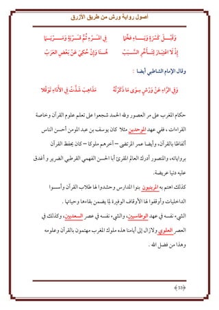‫أصول رواية ورش من طريق األزرق‬
‫وقبـــل كسة ويــــاء فخام‬

‫يف املـــرء ثم قـــرية ومــــريــام‬

‫إذ ل اعتبـار لتــأخر الســبب‬

‫هــنا وإن حكي عن بعض العرب‬

‫وقال اإلمام الشاطبي أيضا :‬
‫ِ‬
‫ِ‬
‫و ِيف الراء عن ورش سوى ما ذكر ُته‬
‫َّ َ َ ٍ َ َ َ َ ُ‬
‫َ‬

‫َ َ ِ َ َ َّ‬
‫َ ِ َّ‬
‫مذاهب شذت ِيف األَداء َتوقال‬

‫َكام اْلغرب عَل مر العصور وهلل اْلمد شجعوا عَل تعلم علوم القرآن وخاصة‬
‫القراءات ، ففي عهد املوحدين مثَل كان وسف بن عبد اْلومن أَسن الناس‬
‫ألفاظا بالقرآن، وأ ضا عمر اْلرتىض – آخرهم ملوكا – كان حيفظ القرآن‬
‫بروا اته، واْلنصور أدرك العامل اْلقرئ أبا اْلسن الفهمي القرطبي الرض ر و أغدق‬
‫عليه دنيا عر ضة.‬
‫كذلل اهتم به املرينيون بنوا اْلدارس وَشدوا ْلا طَلب القرآن وأسسوا‬
‫الداخليات وأوقفوا ْلا اُوقاف الوفْية ْلِا ضمن بقاءها وَياُتا .‬
‫اليشء نفسه ِف عهد الوطاسيني، واليشء نفسه ِف عِّص السعديني، وكذلل ِف‬
‫العِّص العلوي وَلزال إَل أ امنا هذه ملوك اْلغرب مهتمون بالقرآن وعلومه‬
‫وهذا من فضل اهلل .‬

‫35‬

 