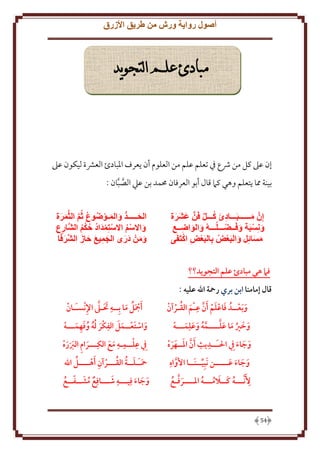 ‫أصول رواية ورش من طريق األزرق‬

‫مبادئ علم التجويد‬

‫إن عَل كل من ُشع ِف تعلم علم من العلوم أن عرف اْلبادئ العَشة ليكون عَل‬
‫بينة مما تعلم وهي كَم قال أبو العرفان ُممد بن عيل الصبان :‬
‫َّ َّ‬
‫إن مــــــبـــادئ كـــل فن عشرة‬
‫ونسبة وفــضـــلـــه والواضــع‬
‫مسائل والبعض بالبعض اكتفى‬

‫الحـــــد والمـوضوع ثم الثمرة‬
‫واالسم االستمداد حكم الشارع‬
‫ومن درى الجميع حاز الشرفا‬

‫فام هي مبادئ علم التجويد؟؟‬
‫قال إمامنا ابن بري رمحة اهلل عليه :‬
‫َ َ َّ ِ َ ُ‬
‫و َبعــدُ فاعلم َأن عـم القـرآن‬
‫َ‬
‫وخري ما علــــمه وعلِمـــه‬
‫َ َ ُ َ َ َّ َّ ُ َ َ َ‬
‫ِ ِ‬
‫وجاء ِيف احلـَــديث أن املــهره‬
‫َ َّ َ َ َ‬
‫َ َ َ‬
‫ِ‬
‫وجاء عـــــن َنبِيــنَــا األواه‬
‫َّ‬
‫َ َ َ َ‬
‫ِ‬
‫ألَ َّنـــه كــالمـــه املــــرفـع‬
‫َ َّ ُ‬
‫ُ َ َ ُ ُ‬

‫45‬

‫ِ َ َ َّ ِ‬
‫َأمجل ما بِــه تـىل اإلنسـَـان‬
‫َُ َ‬
‫َ ِ‬
‫واستعــمل الفكر له وفهمـــه‬
‫َ ُُ ُ َ ِ َ‬
‫َ َ َ‬
‫ِ ِ ِ‬
‫ِيف علــمـه مع الكِـــرام الربره‬
‫َ َ‬
‫َ ِ َََ‬
‫ِ‬
‫ُ‬
‫َ َ ُ ُ‬
‫محـَـلــة القـــرآن َأهــــل اهلل‬

‫ِ َ‬
‫وجاء فِيـــه شـــافِع مشــفــع‬
‫ُ َ ّ ُ‬
‫َ َ َ‬

 