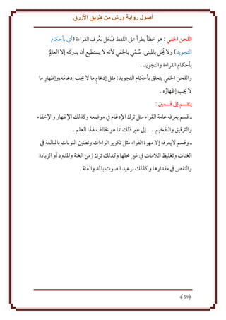 ‫أصول رواية ورش من طريق األزرق‬
‫اللَن الفي : هو خطأ طرأ عَل اللفظ فيخل بعرف القراءة (أي بأَكام‬
‫ُ‬
‫ُح‬

‫ِ‬
‫ُ‬
‫ُ ّ‬
‫التجو د) وَل َيل باْلبنى. سمي باْلفي ُنه َل ستطيع أن دركَه إَل العامل ُ‬
‫بأَكام القراءة والتجو د .‬
‫ِ‬
‫ِ‬
‫واللحن اْلفي تعلق بأَكام التجو د: مثل إدغام ما َل َيب إدغامه،وإظهار ما‬
‫ُ‬
‫َل َيب إظهاره .‬
‫ُ‬
‫ينقسم إَل قسمني :‬
‫ـ قسم عرفه عامة القراء مثل ترك اِلدغام ِف موضعه وكذلل اِلظهار واِلخفاء‬
‫والرتقيق والتفخيم ... إَل غْي ذلل مما هو خمالف ْلذا العلم .‬
‫ـ وقسم َل عرفه إَل مهرة القراء مثل تكر ر الراءات وتطنني النونات باْلبالغة ِف‬
‫الغنات وتغليظ الَلمات ِف غْي ُملها وكذلل ترك زمن الغنة واْلدود أو الز ادة‬
‫والنقص ِف مقدارها و كذلل ترعيد الصوت باْلد والغنة .‬

‫95‬

 