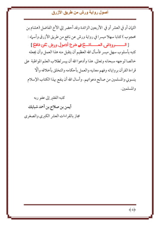 ‫أصول رواية ورش من طريق األزرق‬
‫الثَمن أو ِف العَش أو ِف اُربعني الزائدة وقد أَرض إيل اُخ الفاضل (هشام بن‬
‫ُمجوب ) كتابا سهَل ميِسا ِف روا ة ورش عن نافع من طر ق اُزرق وأسَمه :‬
‫}‬
‫{‬
‫كتبه بأسلوب سهل ميِس فأسأل اهلل العظيم أن تقبل منه هذا العمل وأن َيعله‬
‫خالصا لوجهه سبحانه وتعاَل. هذا وأدعوا اهلل أن يِسلطَلب العلم اْلواظبة عَل‬
‫َّ‬
‫قراءة القرآن بروا اته وفهم معانيه والعمل بأَكامه والتخلق بأخَلقه وأَل‬
‫نسوِن واْلسلمني من صالح دعواُتم. وأسال اهلل أن نفع هبذا الكتاب اِلسَلم‬
‫واْلسلمني.‬
‫كتبه الفقْي إَل عفو ربه‬
‫أيمن بن صالح بن أمحد شبايك‬
‫جماز بالقراءات العَش الكربى والصغرى‬

‫6‬

 