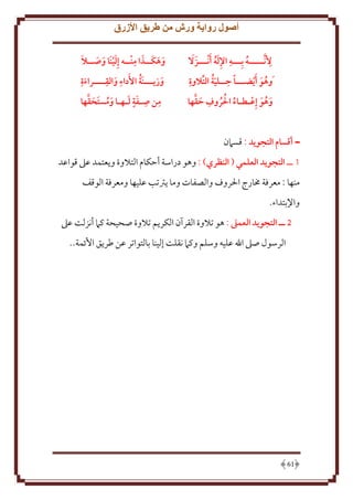 ‫أصول رواية ورش من طريق األزرق‬
‫ِ‬
‫ِ‬
‫أل َّنـــــه بِـــه اإلله َأنـــزَ َال‬
‫َُِ‬
‫ُ‬
‫ِ‬
‫ِ َُ‬
‫َوهو َأيضـــا حــلية التالوة‬
‫ُ َ‬
‫ُ ُ ُ ِ َ َّ‬
‫وهو إِعـطـاء احلروف حقها‬
‫َ ُ َ‬

‫َ َ ِ‬
‫َ َ َ‬
‫وهكــذا منــه إ َِلينَا وصــال‬
‫َ َ‬
‫ِ‬
‫ِ ِ‬
‫ُ‬
‫وزيـــنَة األَداء والقــــراءة‬
‫َ‬
‫َ‬
‫َ‬
‫ِ ِ ٍَ َ‬
‫َ ُ َ َ َّ‬
‫من صـفة لـهـا ومستَقها‬

‫ــ أقسام التجويد : قسَمن‬
‫1 ــ التجويد العلمي ( النظري) : وهو دراسة أَكام التَلوة و عتمد عَل قواعد‬
‫منها : معرفة خمارج اْلروف والصفات وما رتتب عليها ومعرفة الوقف‬
‫واِلبتداء.‬
‫5 ــ التجويد العمىل : هو تَلوة القرآن الكر م تَلوة صحيحة كَم أنزلت عَل‬
‫الرسول صَل اهلل عليه وسلم وكَم نقلت إلينا بالتواتر عن طر ق اُئمة..‬

‫16‬

 
