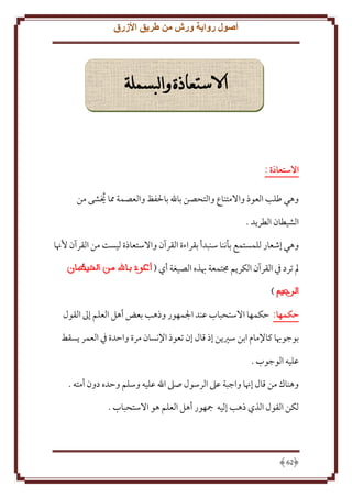 ‫أصول رواية ورش من طريق األزرق‬

‫االستعاذة والبسملة‬

‫االستعاذة :‬
‫وهي طلب العوذ واَلمتناع والتحصن باهلل باْلفظ والعصمة مما َيشى من‬
‫ُ‬
‫الشيطان الطر د .‬
‫وهي إشعار للمستمع بأننا سنبدأ بقراءة القرآن واَلستعاذة ليست من القرآن ُهنا‬
‫مل ترد ِف القرآن الكر م جمتمعة هبذه الصيغة أي (‬
‫)‬
‫حكمها: َكمها اَلستحباب عند اجلمهور وذهب بعض أهل العلم إَل القول‬
‫بوجوهبا كاِلمام ابن سْي ن إذ قال إن تعوذ اِلنسان مرة واَدة ِف العمر سقط‬
‫عليه الوجوب .‬
‫وهناك من قال إهنا واجبة عَل الرسول صَل اهلل عليه وسلم وَده دون أمته .‬
‫لكن القول الذي ذهب إليه مجهور أهل العلم هو اَلستحباب .‬

‫26‬

 