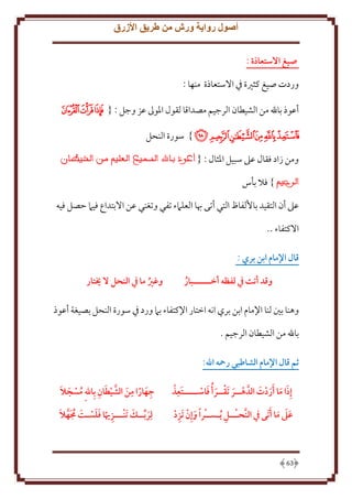 ‫أصول رواية ورش من طريق األزرق‬
‫صيغ االستعاذة :‬
‫وردت صيغ كثْية ِف اَلستعاذة منها :‬
‫أعوذ باهلل من الشيطان الرجيم مصداقا لقول اْلوَل عز وجل : { ﮝﮞﮟ‬
‫ﮠﮡﮢﮣﮤﮥ } سورة النحل‬
‫ومن زاد فقال عَل سبيل اْلثال : {‬
‫} فَل بأس‬
‫عَل أن التقيد باُلفاظ التي أتى هبا العلَمء تفي وتغني عن اَلبتداع فيَم َصل فيه‬
‫اَلكتفاء ..‬
‫قال اإلمام ابن بري :‬
‫وقد أتت يف لفظه أخــــــبار‬
‫ُ‬

‫وغري ما يف النَل ال خيتار‬
‫ُ‬

‫وهنا بني لنا اِلمام ابن بري انه اختار اِلكتفاء بَم ورد ِف سورة النحل بصيغة أعوذ‬
‫باهلل من الشيطان الرجيم .‬
‫ثم قال اإلمام الشاطبي رمحه اهلل:‬
‫ِ‬
‫َ َ‬
‫إِذا ما َأردت الدَّ هــر تَقــر ُأ فاســـــتَعذ‬
‫َ َ َ َ‬
‫َ‬

‫ِ َ ِ َ َّ َ ِ‬
‫ُ َ َ‬
‫جهارا من الشيطان بِاهللِ مسجال‬

‫َ ِ‬
‫ِ‬
‫عىل ما َأتَى يف النََّـــل ُيـســرا وإِن تَزد‬
‫ََ َ‬

‫َ َ‬
‫ِ َ َ َ ُ َ َّ َ‬
‫لِربــك تَنـــزهيا فلسـت جمهال‬

‫36‬

 