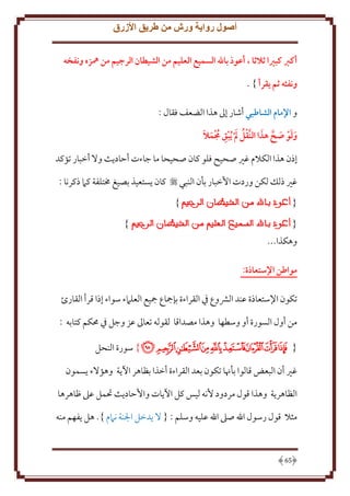 ‫أصول رواية ورش من طريق األزرق‬
‫أكرب كبريا ثالثا ، أعوذ باهلل السميع العليم من الشيطان الرجيم من مهزه ونفخه‬
‫ونفثه ثم يقرأ } .‬
‫و اإلمام الشاطبي أشار إَل هذا الضعف فقال :‬
‫َ َ َ َّ َ‬
‫ُ َ ِ ُ َ َ‬
‫ولو صح هذا النَّقل  م ُيبق جممال‬
‫إذن هذا الكَلم غْي صحيح فلو كان صحيحا ما جاءت أَاد ث وَل أخبار تؤكد‬
‫غْي ذلل لكن وردت اُخبار بأن النبي ‪ ‬كان ستعيذ بصيغ خمتلفة كَم ذكرنا :‬
‫}‬

‫{‬

‫}‬

‫{‬
‫وهكذا...‬
‫مواطن اإلستعاذة:‬

‫تكون اِلستعاذة عند الَشوع ِف القراءة بإمجاع مجيع العلَمء سواء إذا قرأ القارئ‬
‫من أول السورة أو وسطها وهذا مصداقا لقوله تعاَل عز وجل ِف ُمكم كتابه :‬
‫{ ﮝﮞﮟﮠﮡﮢﮣﮤﮥ } سورة النحل‬
‫غْي أن البعض قالوا بأهنا تكون بعد القراءة أخذا بظاهر اْل ة وهؤَلء سمون‬
‫الظاهر ة وهذا قول مردود ُنه ليس كل اْل ات واَُاد ث حتمل عَل ظاهرها‬
‫مثَل قول رسول اهلل صَل اهلل عليه وسلم : { َل دخل اجلنة نَمم }. هل فهم منه‬

‫56‬

 