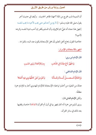 ‫أصول رواية ورش من طريق األزرق‬
‫أن النميمة ذنب خمرج من اْللة ؟ فهذا ظاهر اْلد ث . وأ ضا ِف َد ث آخر‬
‫قول صَل اهلل عليه وسلم : { َل ؤمن أَدكم َتى حيب ُخيه ما حيب لنفسه‬
‫}فهل هذا معناه أنه نفي تام لإل َمن وأن اْلسلم كفر إن أَب شيئا لنفسه وكرهه‬
‫ُخيه؟‬
‫خَلصة القول إمجاع أهل العلم بأن ُمل اِلستعاذة كون عند البدء بالقراءة .‬
‫الهر باالستعاذة و اإلرسار:‬
‫قال اإلمام ابن بري:‬
‫َ َ ِ‬
‫َ ِ‬
‫والهر ذاع عندَ َنا ِيف املذهب‬
‫ُ َ‬
‫َ‬

‫ِ‬
‫َ ِ‬
‫بِه واإلخفاء روى املسيب‬
‫ُ َ َ‬
‫َ‬

‫قال اإلمام الشاطبي :‬
‫ُ َ ُ َ‬
‫َ َ ُ َ‬
‫وإِخفاؤُ ه فـــصـــل َأ َبـــاه وعــا ُتنَا‬

‫َ ِ‬
‫َ ِ َ‬
‫ِ َ َ‬
‫وكَم من فتى كاملهدَ وي فِيه َأعمال‬

‫هناك من العلَمء من أخذوا بإخفاء اِلستعاذة كاِلمام اْلهدوي أخذ به لإلمام محزة‬
‫ً‬
‫مطلقا.‬
‫ولكن اإلمام الداين قال:‬
‫روى سليم عن محزة أنه كان َيهر هبا ِف أول أم القرآن (الفاحتة) خاصة وَيفيها‬
‫ُ‬
‫بعد ذلل ِف سائر القرآن.‬

‫66‬

 