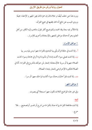 ‫أصول رواية ورش من طريق األزرق‬
‫وورد هذا عن خلف أ ضا و خَلد قال إن محزة كان َييز اجلهر و اِلخفاء مجيعا‬
‫ً‬
‫ً‬
‫وروى اْليسب عن نافع أنه كان َيفيها ِف مجيع القرآن.‬
‫إذا فاُمر فيه سعة وهلل اْلمد وللتوضيح أكثر نقول ماذهب إليه الكثْي من أهل‬
‫العلم وهو أنه هناك مواطن للجهر باِلستعاذة وأخرى لإلرسار .‬
‫1 مواطن اإلرسار:‬
‫أ ـ إذا كنت ِف َلقة قرآن أيت هبا اْلبتدئ بالقراءة جهرا ومن ليه ِس هبا‬
‫ب ـ إذا كنت تصيل سواء أكنت إماما أو مأموما فردا أو ِف مجاعة وسواء كانت‬
‫الصَلة جهر ة أو رس ة فاِلستعاذة إشعار ْلن َولل بالَشوع ِف القراءة .أما ِف‬
‫َّ‬
‫الصَلة فتكبْية اِلَرام هي إشعار بابتداء الصَلة.‬
‫ت ـ إذا كنت تقرأ خاليا وَدك سواء أكانت قراءتل جهرا أو رسا .‬
‫5 مواطن الهر:‬
‫وِف غْي هذه اْلواضع الثَلث تكون جهرا مسجَل أي بصوت .‬
‫تنبيه‬
‫إذا َتت مقاطعة القراءة بَم له صلة بالقراءة من ُشح أو تفسْي أوتصحيح....فَل‬
‫َرج .‬

‫76‬

 