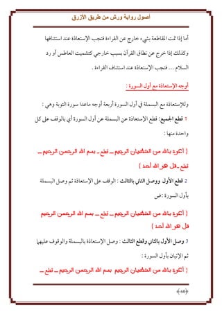 ‫أصول رواية ورش من طريق األزرق‬
‫أما إذا َتت اْلقاطعة بيشء خارج عن القراءة فتجب اِلستعاذة عند استئنافها‬
‫وكذلل إذا خرج عن نطاق القرآن بسبب خارجي كتشميت العاطس أو رد‬
‫السَلم ... فتجب اِلستعاذة عند استئناف القراءة .‬
‫أوجه اإلستعاذة مع أول السورة :‬
‫ولإلستعاذة مع البسملة ِف أول السورة أربعة أوجه ماعدا سورة التوبة وهي :‬
‫1 قطع الميع: قطع اِلستعاذة عن البسملة عن أول السورة أي بالوقف عَل كل‬
‫واَدة منها :‬
‫ــ قطع ـ‬

‫ــ‬

‫قطع ـ‬
‫2 قطع األول ووصل الثاين بالثالث : الوقف عَل اِلستعاذة ثم وصل البسملة‬
‫بأول السورة :ض‬
‫ــ قطع ــ‬

‫3 وصل األول بالثاين وقطع الثالث : وصل اِلستعاذة بالبسملة والوقوف عليهَم‬
‫ثم اِلتيان بأول السورة :‬
‫ــ قطع ــ‬

‫{‬
‫86‬

 