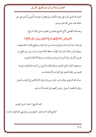 ‫أصول رواية ورش من طريق األزرق‬
‫اْلمد هلل الذي أنزل عَل عبده الكتاب ومل َيعل له عوجا و ُأصيل و ُأسلم عَل خْي‬
‫خلقه ُممد صَل اهلل عليه وسلم .‬
‫وبعد فقد أطلعني اُخ الشيخ هشام بن ُمجوب عَل كتابه الرائع :‬
‫}‬

‫{‬

‫فوجدته جيدا ِف معناه سليَم ِف مبناه سْيا ِف ُمتواه ستطيع طالب العلم فهمه‬
‫بسهولة و ُ ِس فقد تناول فيه اْلؤلف َفظه اهلل أصول راو ة ورش عن نافع من‬
‫طر ق اُزرق مبينا أصول الروا ة وموضحا ومبسطا َُكام التجو د .‬
‫مستشهدا بأقوال أهل العلم ومدعَم ذلل بالدليل من أبيات الشاطبية وغْيها‬
‫فليحرص طلبة العلم عَل اقتناءه واِلستفادة منه.‬
‫نسأل اهلل أن َيزى مؤلفه خْي اجلزاء و رزقنا وإ اه اِلخَلص ِف القول والعمل .‬
‫وعَل اهلل قصد السبيل وصَل اللهم عَل ُممد وآله وسلم‬

‫كتبه الشيخ / فخر الد ن اْلَممى‬
‫اجلامع للقراءات العَش الصغرى من طر قي الشاطبية والدرة‬

‫7‬

 