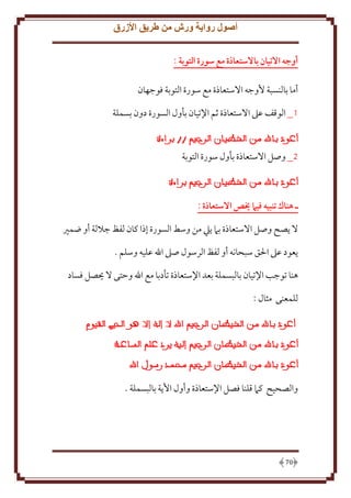 ‫أصول رواية ورش من طريق األزرق‬
‫أوجه االتيان باالستعاذة مع سورة التوبة :‬
‫أما بالنسبة ُوجه اَلستعاذة مع سورة التوبة فوجهان‬
‫1_ الوقف عَل اَلستعاذة ثم اِلتيان بأول السورة دون بسملة‬

‫2_ وصل اَلستعاذة بأول سورة التوبة‬

‫ـ هناك تنبيه فيام خيص االستعاذة :‬
‫َل صح وصل اَلستعاذة بَم يل من وسط السورة إذا كان لفظ جَللة أو ضمْي‬
‫عود عَل اْلق سبحانه أو لفظ الرسول صَل اهلل عليه وسلم .‬
‫هنا توجب اِلتيان بالبسملة بعد اِلستعاذة تأدبا مع اهلل وَتى َل حيصل فساد‬
‫للمعنى مثال :‬

‫والصحيح كَم قلنا فصل اِلستعاذة وأول اُ ة بالبسملة .‬

‫07‬

 