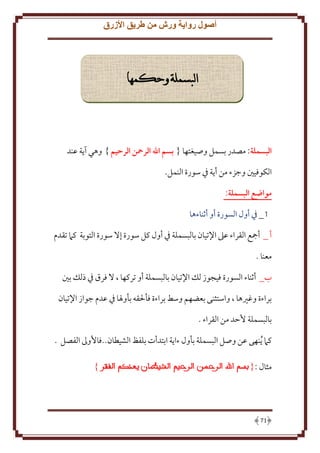 ‫أصول رواية ورش من طريق األزرق‬

‫البسملة وحكمها‬

‫البسملة: مصدر بسمل وصيغتها { بسم اهلل الرمحن الرحيم } وهي آ ة عند‬
‫الكوفيني وجزء من أ ة ِف سورة النمل.‬
‫مواهع البسملة:‬
‫1_ ِف أول السورة أو أثناءها‬
‫أ _ أمجع القراء عَل اِلتيان بالبسملة ِف أول كل سورة إَل سورة التوبة كَم تقدم‬
‫معنا .‬
‫ب_ أثناء السورة فيجوز لل اِلتيان بالبسملة أو تركها ، َل فرق ِف ذلل بني‬
‫براءة وغْيها ، واستثنى بعضهم وسط براءة فأْلقه بأوْلا ِف عدم جواز اِلتيان‬
‫بالبسملة َُد من القراء .‬
‫كَم ُ نهى عن وصل البسملة بأول ءا ة ابتدأت بلفظ الشيطان..فاُوَل الفصل .‬
‫مثال :{‬

‫17‬

‫}‬

 