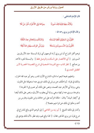 ‫أصول رواية ورش من طريق األزرق‬
‫قال اإلمام الشاطبي :‬
‫و َال ُبدَّ منها فِابتِدَ ائِك سورة‬
‫ِ َ‬
‫َ‬
‫َ ُ َ‬

‫ِ‬
‫ِ ُ َ َ‬
‫سواها و ِيف األَجزَ اء خري من َتال‬
‫َ َ َ‬

‫و قال اإلمام بن بري رمحه اهلل :‬
‫ِ َ ِ َ ََ‬
‫َ‬
‫القو ُل ِيف استِع َامل لفظ البسمله‬

‫َ ِ ِ‬
‫ِ‬
‫ََ‬
‫والسكت واملختار عندَ النَّقلة‬
‫َ‬
‫َ َّ‬

‫َ ِ ََ‬
‫قالون َبني الســـور َتني َبسمال‬
‫َ ُ ُ َ‬

‫َ ِ َ ُ َِ‬
‫وورش الوجــــهان عنه ُنقال‬
‫َ‬
‫َ َ‬

‫توهم أكثر الرشاح أن ابن بري أراد الوجهني أي ترك البسملة عند األزرق بني‬
‫السورتني { أي االقتصار عىل السكت والوصل فقط } والبسملة لغريه كأمحد‬
‫بن صالح { انظر كتاب منح الفريدة احلمصية يف رشح القصيدة احلرصية البن‬
‫الطفيل العبدري }‬
‫ولعلهم مجيعا اتبعوا ما ذكره الشارح األول للدرر وهو أبو عبد اهلل اخلراز،‬
‫وذلك يف قوله: {واختلف عن ورش يف ذلك، فروي عنه استعامهلا مثل قالون،‬
‫وهي رواية أيب األزهر عبد الصمد، ونص عىل ذلك أبو عمرو يف ( املفردة )‬
‫وغريها، وروي عنه تركها، وهي رواية أيب يعقوب األزرق، ونص عىل ذلك أيضا‬
‫يف "إجياز البيان" وقال : هكذا قرأت عىل ابن خاقان وابن غلبون وفارس بن‬
‫أمحد وحكوا يل ذلك عن قراءهتم متصال }.‬
‫وأشار إىل ذلك الشيخ { أبو زيد بن القايض } إىل الوهم الذي وقع للرشاح يف‬
‫رشح قول ابن بري املذكور فقال: { كذا وقع هلم، وفيه نظر، ألن ذلك يؤدي إىل‬
‫27‬

 